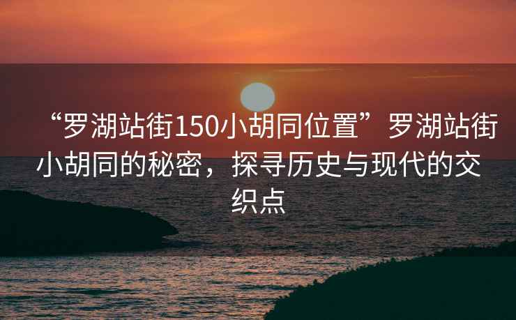 “羅湖站街150小胡同位置”羅湖站街小胡同的秘密，探尋歷史與現代的交織點