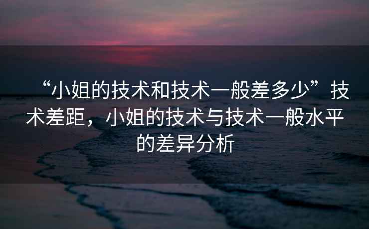 “小姐的技術和技術一般差多少”技術差距，小姐的技術與技術一般水平的差異分析