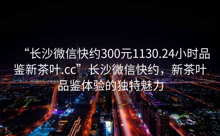 “長(zhǎng)沙微信快約300元1130.24小時(shí)品鑒新茶葉.cc”長(zhǎng)沙微信快約，新茶葉品鑒體驗(yàn)的獨(dú)特魅力