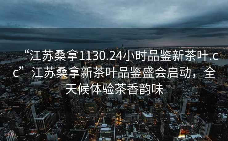 “江蘇桑拿1130.24小時品鑒新茶葉.cc”江蘇桑拿新茶葉品鑒盛會啟動，全天候體驗茶香韻味