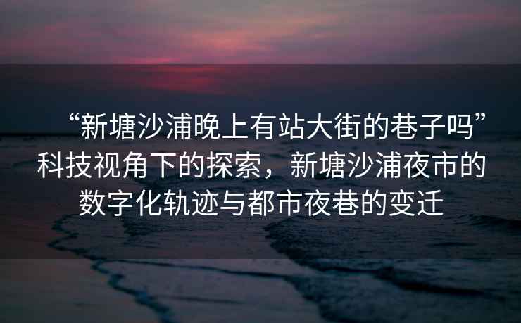 “新塘沙浦晚上有站大街的巷子嗎”科技視角下的探索，新塘沙浦夜市的數字化軌跡與都市夜巷的變遷