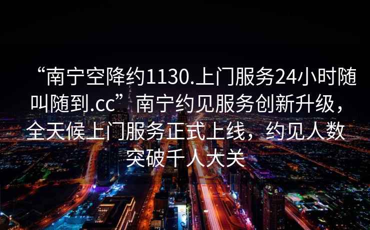 “南寧空降約1130.上門服務24小時隨叫隨到.cc”南寧約見服務創新升級，全天候上門服務正式上線，約見人數突破千人大關