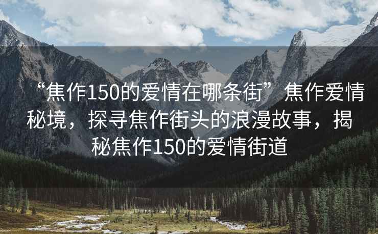 “焦作150的愛情在哪條街”焦作愛情秘境，探尋焦作街頭的浪漫故事，揭秘焦作150的愛情街道