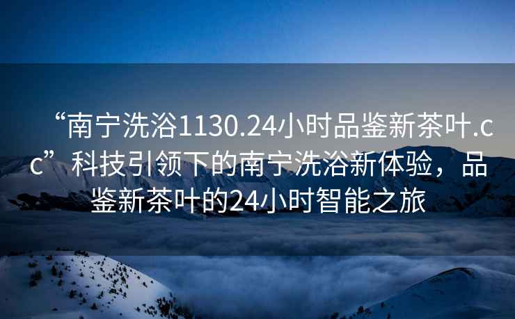 “南寧洗浴1130.24小時品鑒新茶葉.cc”科技引領下的南寧洗浴新體驗，品鑒新茶葉的24小時智能之旅