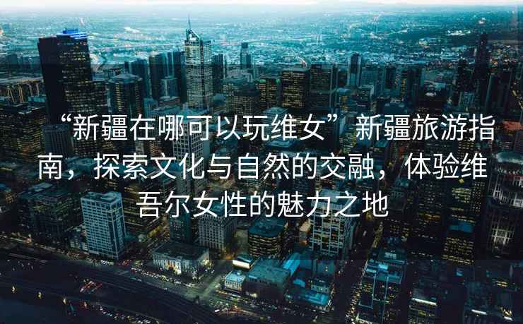 “新疆在哪可以玩維女”新疆旅游指南，探索文化與自然的交融，體驗(yàn)維吾爾女性的魅力之地