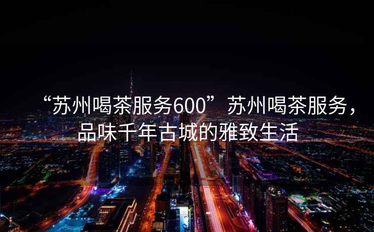“蘇州喝茶服務600”蘇州喝茶服務，品味千年古城的雅致生活