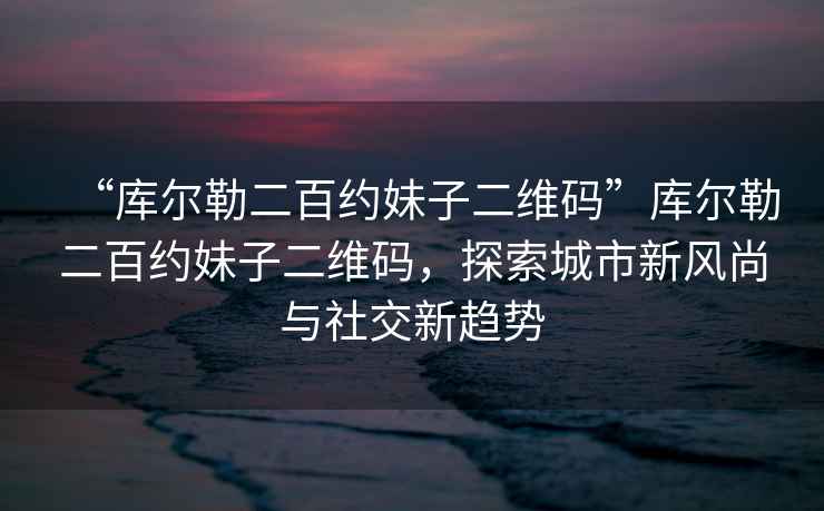 “庫爾勒二百約妹子二維碼”庫爾勒二百約妹子二維碼，探索城市新風尚與社交新趨勢