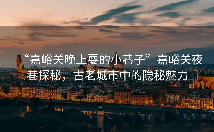 “嘉峪關(guān)晚上耍的小巷子”嘉峪關(guān)夜巷探秘，古老城市中的隱秘魅力