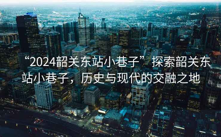 “2024韶關東站小巷子”探索韶關東站小巷子，歷史與現代的交融之地