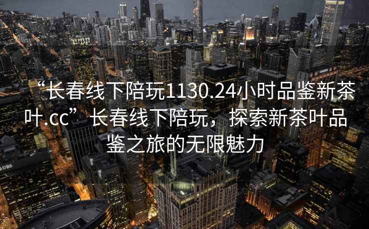 “長春線下陪玩1130.24小時品鑒新茶葉.cc”長春線下陪玩，探索新茶葉品鑒之旅的無限魅力