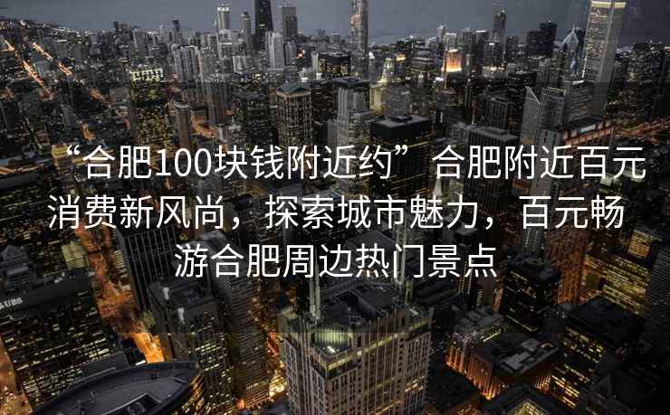 “合肥100塊錢附近約”合肥附近百元消費新風尚，探索城市魅力，百元暢游合肥周邊熱門景點