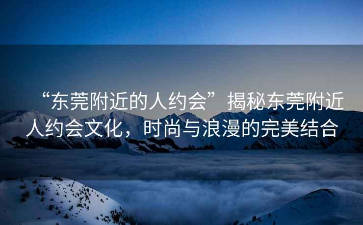 “東莞附近的人約會(huì)”揭秘東莞附近人約會(huì)文化，時(shí)尚與浪漫的完美結(jié)合