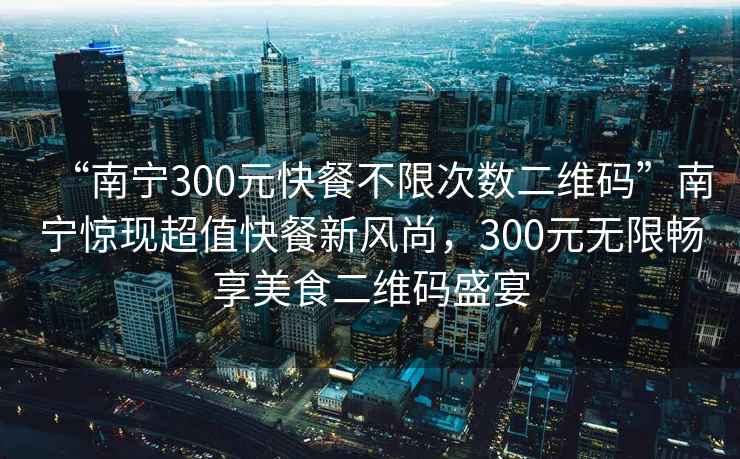“南寧300元快餐不限次數(shù)二維碼”南寧驚現(xiàn)超值快餐新風(fēng)尚，300元無限暢享美食二維碼盛宴