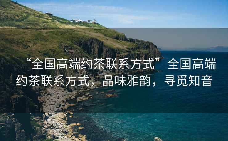 “全國高端約茶聯系方式”全國高端約茶聯系方式，品味雅韻，尋覓知音