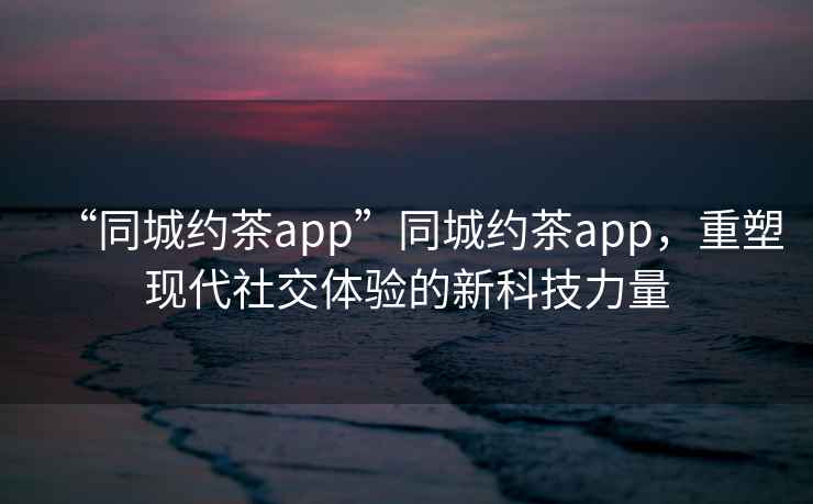 “同城約茶app”同城約茶app，重塑現代社交體驗的新科技力量