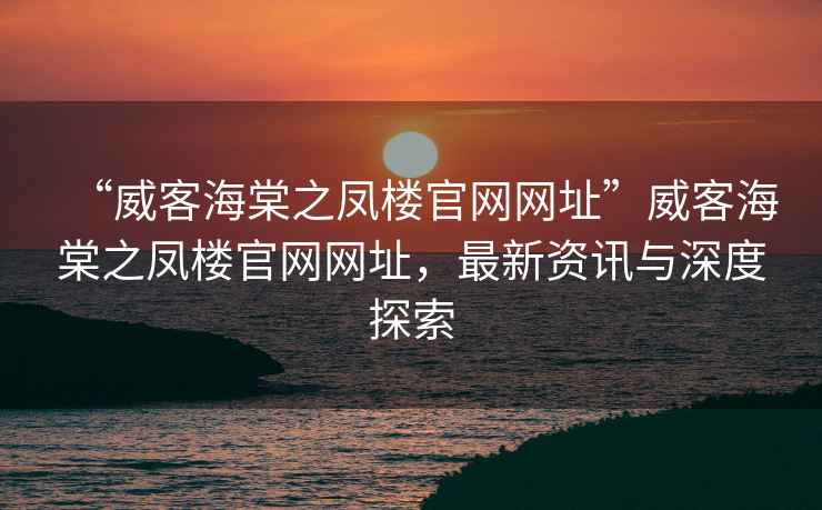 “威客海棠之鳳樓官網網址”威客海棠之鳳樓官網網址，最新資訊與深度探索