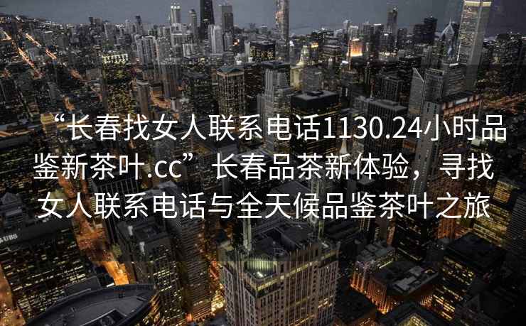 “長(zhǎng)春找女人聯(lián)系電話1130.24小時(shí)品鑒新茶葉.cc”長(zhǎng)春品茶新體驗(yàn)，尋找女人聯(lián)系電話與全天候品鑒茶葉之旅