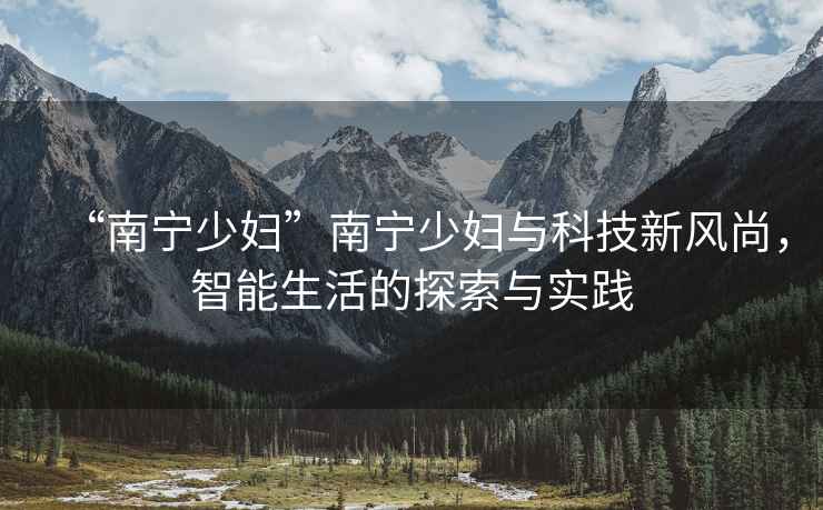 “南寧少婦”南寧少婦與科技新風尚，智能生活的探索與實踐