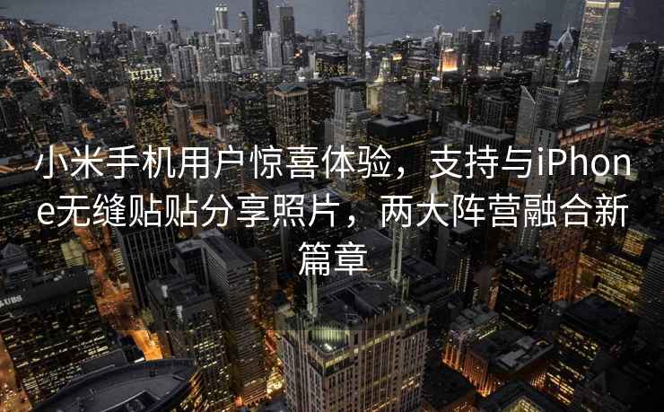 小米手機用戶驚喜體驗，支持與iPhone無縫貼貼分享照片，兩大陣營融合新篇章