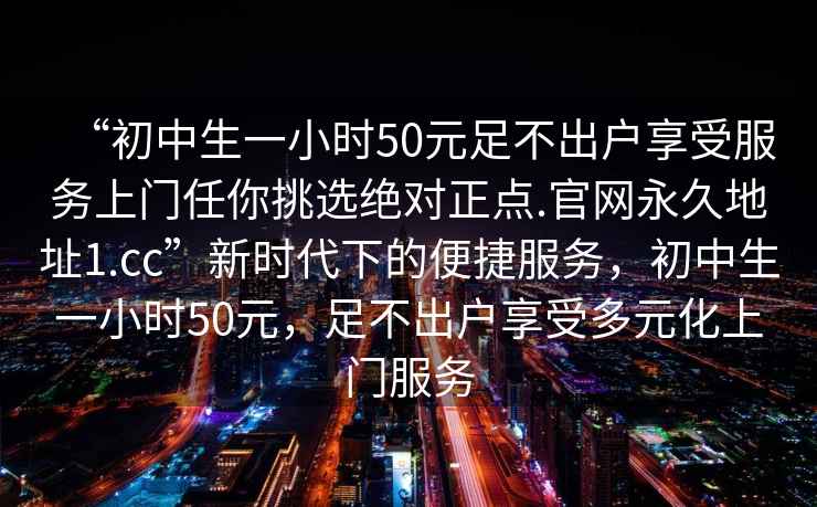“初中生一小時(shí)50元足不出戶享受服務(wù)上門任你挑選絕對(duì)正點(diǎn).官網(wǎng)永久地址1.cc”新時(shí)代下的便捷服務(wù)，初中生一小時(shí)50元，足不出戶享受多元化上門服務(wù)