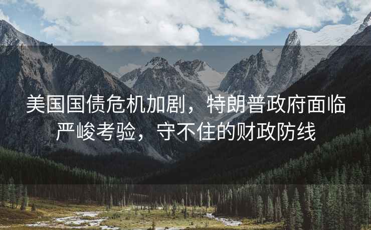 美國國債危機加劇，特朗普政府面臨嚴峻考驗，守不住的財政防線
