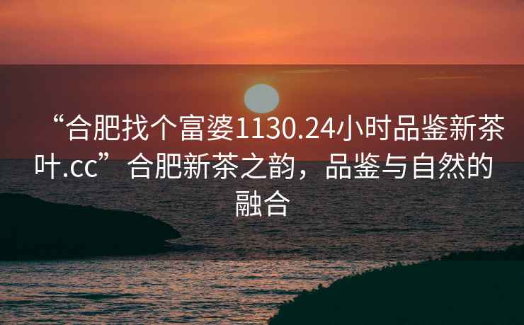 “合肥找個富婆1130.24小時品鑒新茶葉.cc”合肥新茶之韻，品鑒與自然的融合