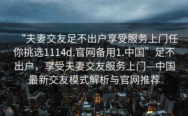 “夫妻交友足不出戶享受服務上門任你挑選1114d.官網備用1.中國”足不出戶，享受夫妻交友服務上門—中國最新交友模式解析與官網推薦