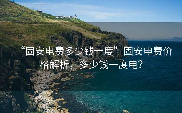 “固安電費多少錢一度”固安電費價格解析，多少錢一度電？