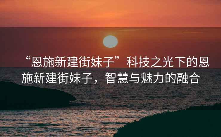 “恩施新建街妹子”科技之光下的恩施新建街妹子，智慧與魅力的融合
