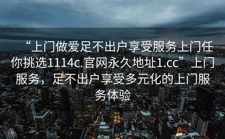 “上門做愛足不出戶享受服務上門任你挑選1114c.官網永久地址1.cc”上門服務，足不出戶享受多元化的上門服務體驗