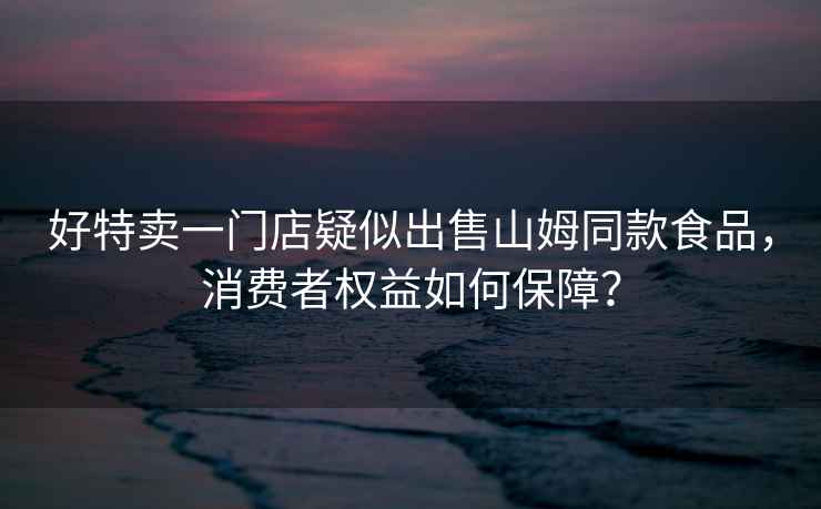 好特賣一門店疑似出售山姆同款食品，消費者權益如何保障？