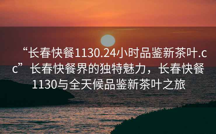 “長春快餐1130.24小時品鑒新茶葉.cc”長春快餐界的獨特魅力，長春快餐1130與全天候品鑒新茶葉之旅