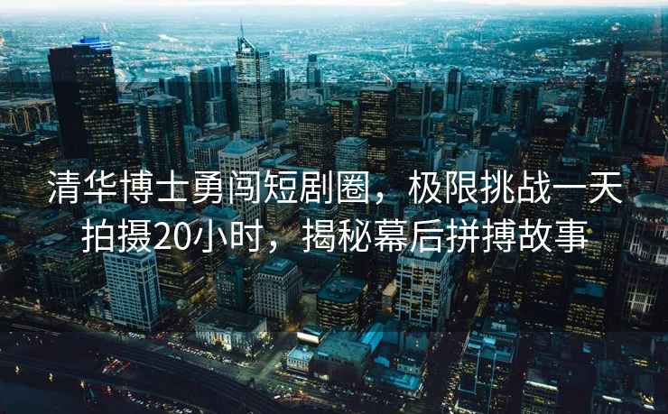 清華博士勇闖短劇圈，極限挑戰一天拍攝20小時，揭秘幕后拼搏故事