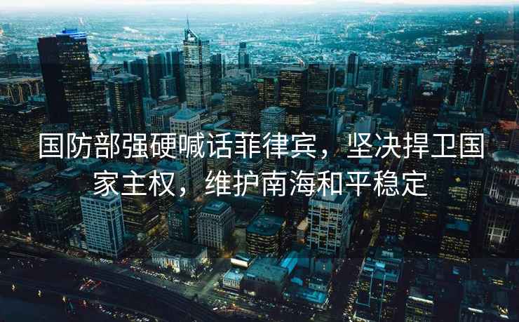 國防部強硬喊話菲律賓，堅決捍衛國家主權，維護南海和平穩定