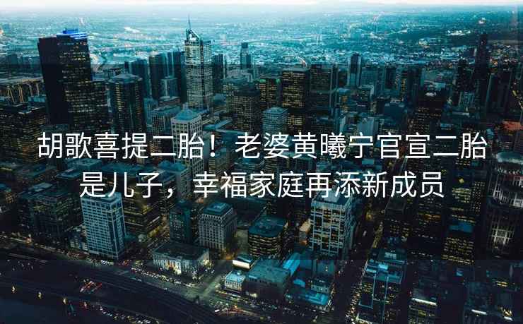 胡歌喜提二胎！老婆黃曦寧官宣二胎是兒子，幸福家庭再添新成員