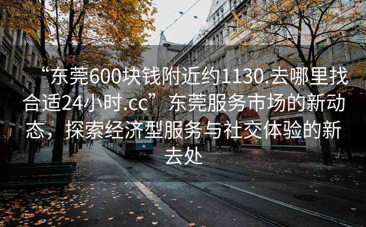 “東莞600塊錢附近約1130.去哪里找合適24小時(shí).cc”東莞服務(wù)市場的新動態(tài)，探索經(jīng)濟(jì)型服務(wù)與社交體驗(yàn)的新去處