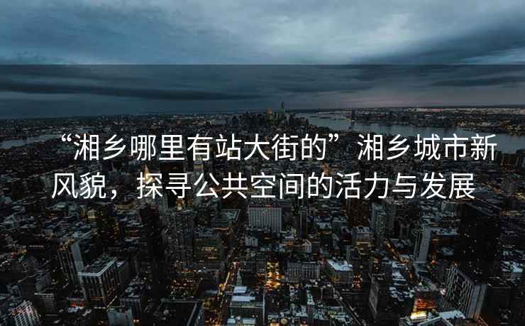 “湘鄉哪里有站大街的”湘鄉城市新風貌，探尋公共空間的活力與發展