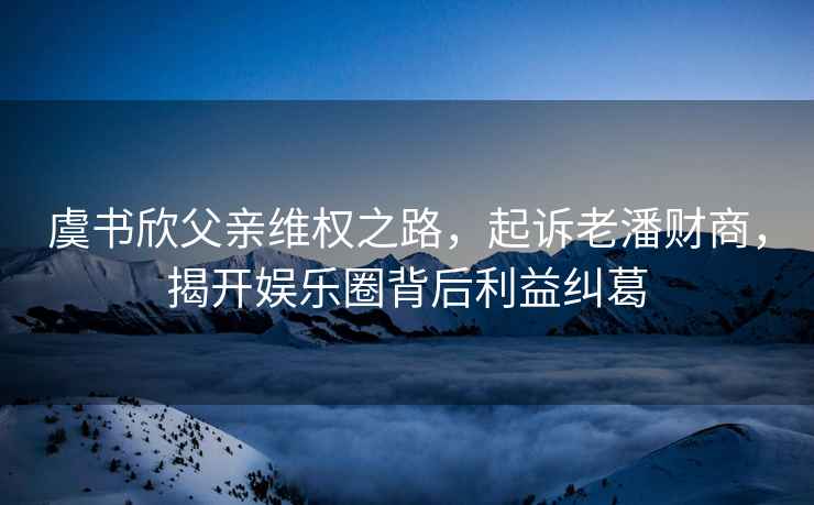 虞書欣父親維權之路，起訴老潘財商，揭開娛樂圈背后利益糾葛