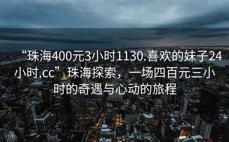 “珠海400元3小時1130.喜歡的妹子24小時.cc”珠海探索，一場四百元三小時的奇遇與心動的旅程