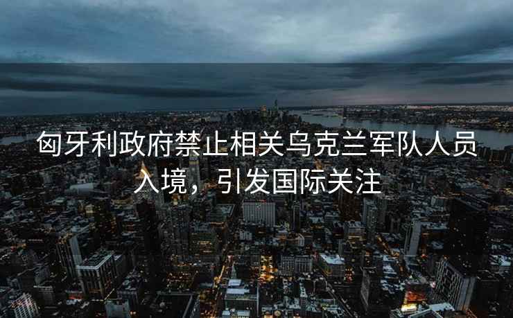 匈牙利政府禁止相關烏克蘭軍隊人員入境，引發國際關注