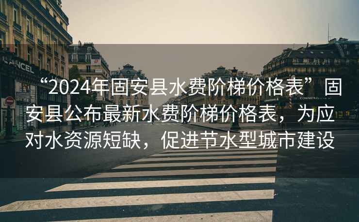 “2024年固安縣水費階梯價格表”固安縣公布最新水費階梯價格表，為應對水資源短缺，促進節水型城市建設