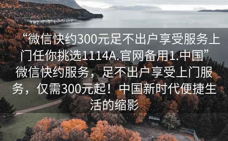 “微信快約300元足不出戶享受服務上門任你挑選1114A.官網備用1.中國”微信快約服務，足不出戶享受上門服務，僅需300元起！中國新時代便捷生活的縮影