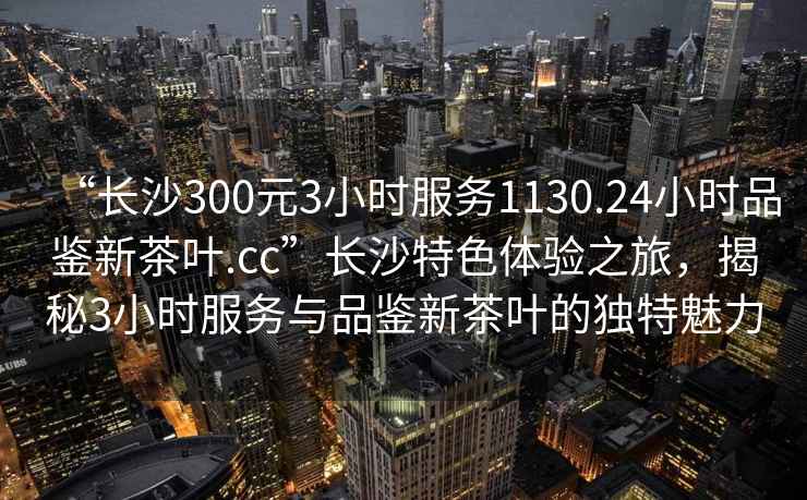 “長沙300元3小時服務(wù)1130.24小時品鑒新茶葉.cc”長沙特色體驗之旅，揭秘3小時服務(wù)與品鑒新茶葉的獨特魅力