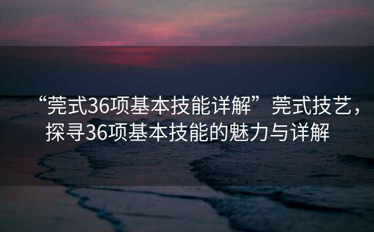 “莞式36項基本技能詳解”莞式技藝，探尋36項基本技能的魅力與詳解