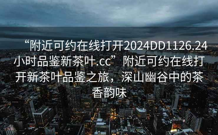“附近可約在線打開2024DD1126.24小時品鑒新茶葉.cc”附近可約在線打開新茶葉品鑒之旅，深山幽谷中的茶香韻味