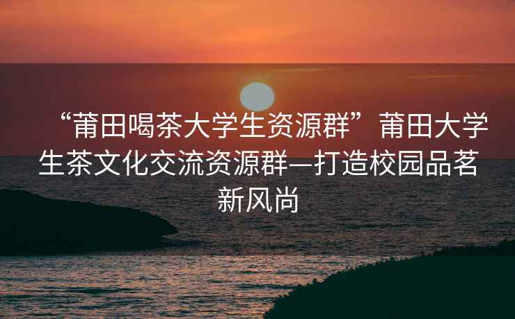 “莆田喝茶大學生資源群”莆田大學生茶文化交流資源群—打造校園品茗新風尚
