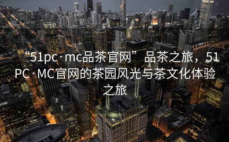 “51pc·mc品茶官網”品茶之旅，51PC·MC官網的茶園風光與茶文化體驗之旅