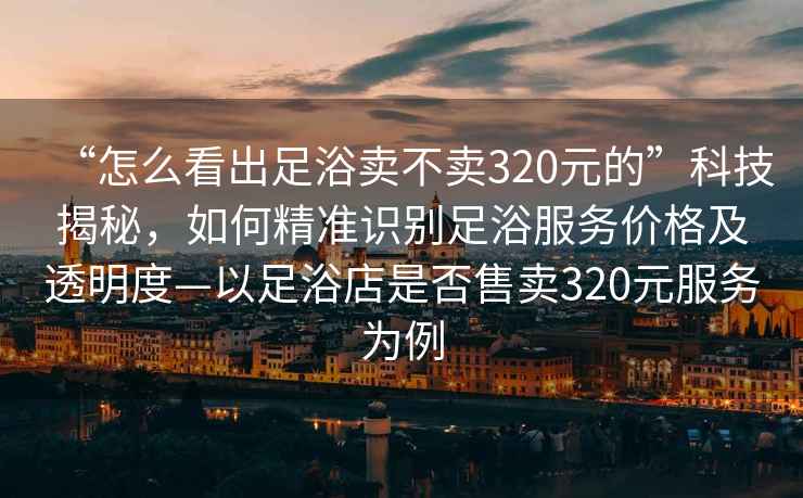 “怎么看出足浴賣不賣320元的”科技揭秘，如何精準(zhǔn)識別足浴服務(wù)價格及透明度—以足浴店是否售賣320元服務(wù)為例