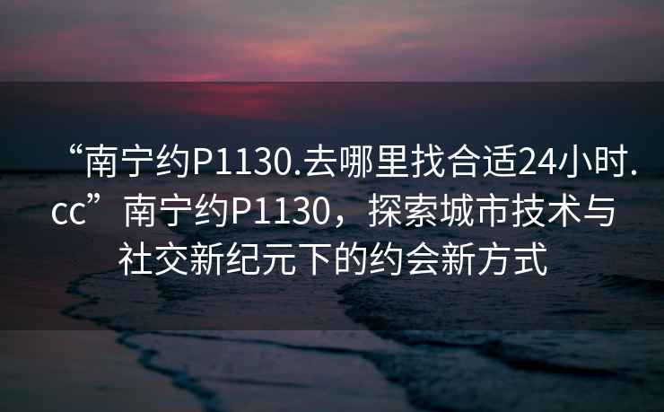 “南寧約P1130.去哪里找合適24小時.cc”南寧約P1130，探索城市技術與社交新紀元下的約會新方式