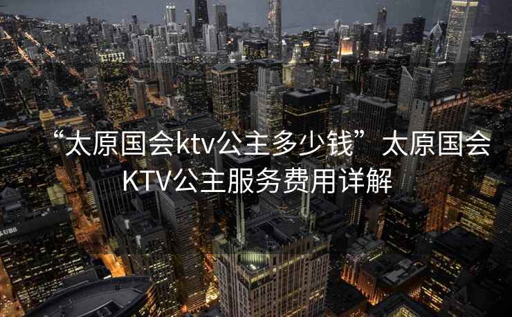 “太原國會ktv公主多少錢”太原國會KTV公主服務費用詳解